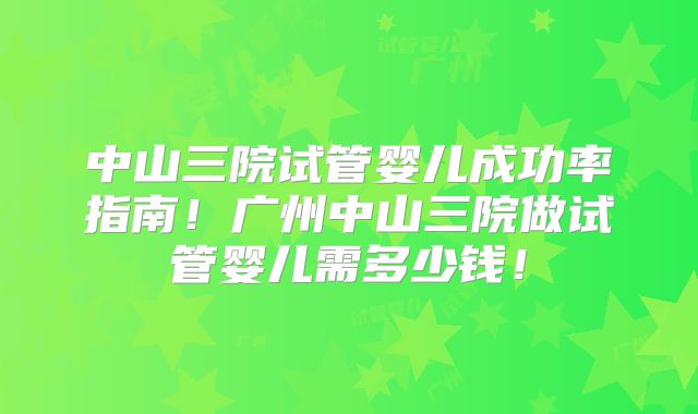 中山三院试管婴儿成功率指南！广州中山三院做试管婴儿需多少钱！