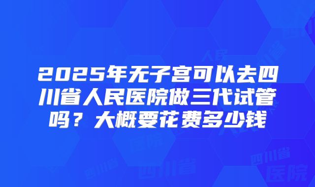 2025年无子宫可以去四川省人民医院做三代试管吗？大概要花费多少钱