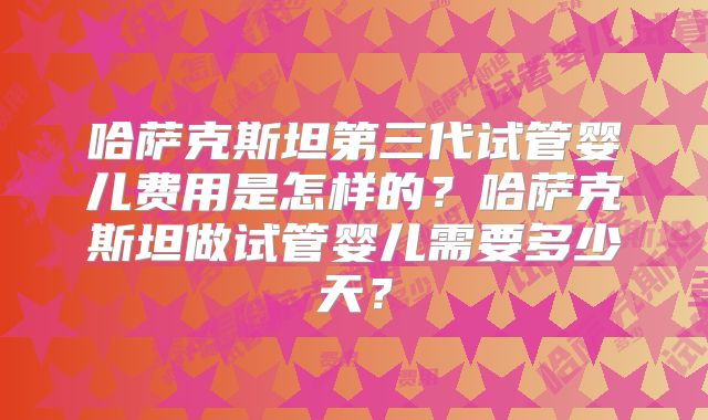 哈萨克斯坦第三代试管婴儿费用是怎样的？哈萨克斯坦做试管婴儿需要多少天？