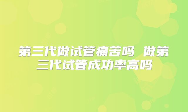 第三代做试管痛苦吗 做第三代试管成功率高吗