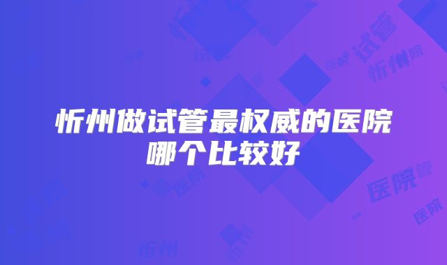 忻州做试管最权威的医院哪个比较好