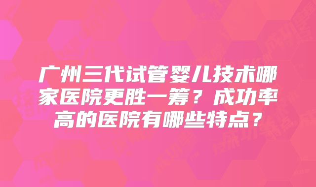 广州三代试管婴儿技术哪家医院更胜一筹?成功率高的医院有哪些特点?