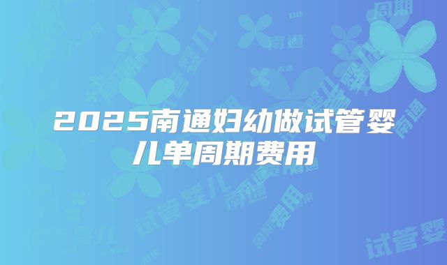 2025南通妇幼做试管婴儿单周期费用