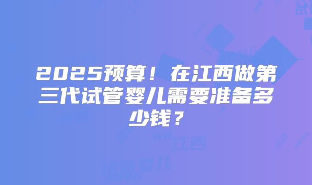 2025预算！在江西做第三代试管婴儿需要准备多少钱？