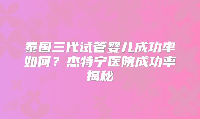 泰国三代试管婴儿成功率如何?杰特宁医院成功率揭秘