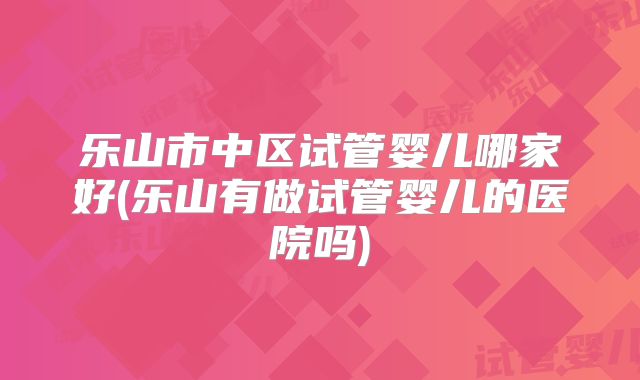 乐山市中区试管婴儿哪家好(乐山有做试管婴儿的医院吗)