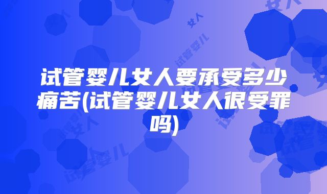 试管婴儿女人要承受多少痛苦(试管婴儿女人很受罪吗)