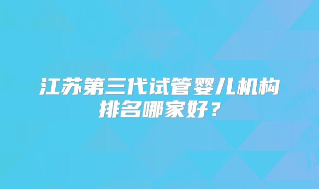江苏第三代试管婴儿机构排名哪家好?