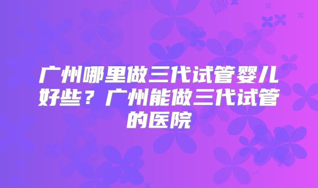 广州哪里做三代试管婴儿好些？广州能做三代试管的医院