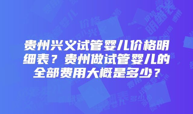 贵州兴义试管婴儿价格明细表？贵州做试管婴儿的全部费用大概是多少？