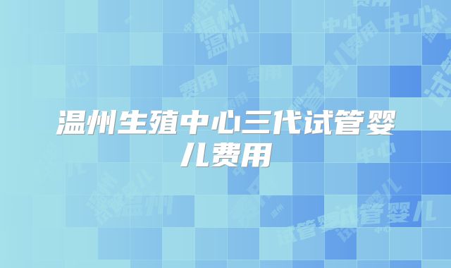 温州生殖中心三代试管婴儿费用