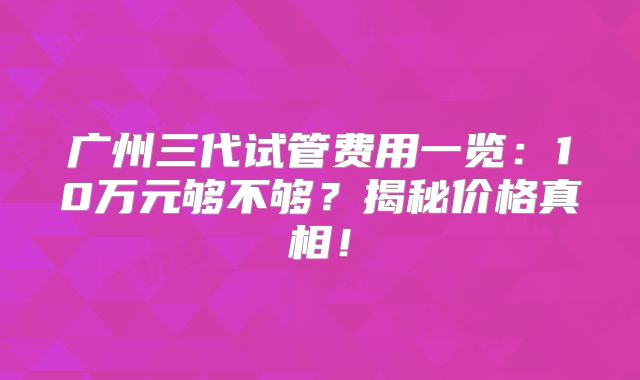 广州三代试管费用一览：10万元够不够？揭秘价格真相！