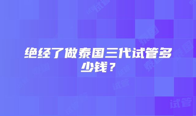 绝经了做泰国三代试管多少钱？