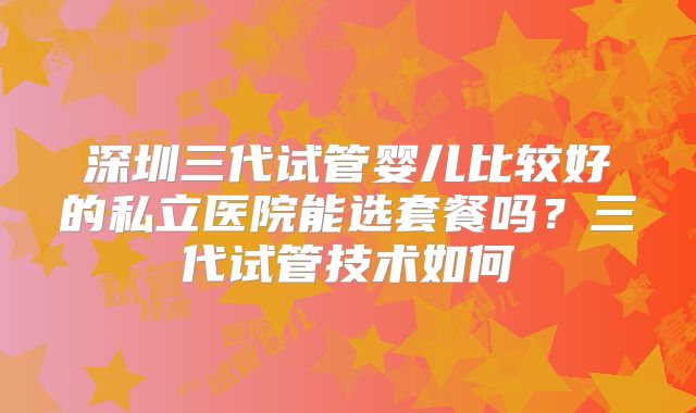 深圳三代试管婴儿比较好的私立医院能选套餐吗？三代试管技术如何