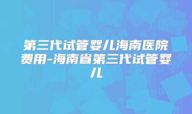 第三代试管婴儿海南医院费用-海南省第三代试管婴儿