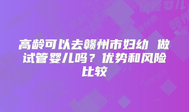 高龄可以去赣州市妇幼 做试管婴儿吗?优势和风险比较