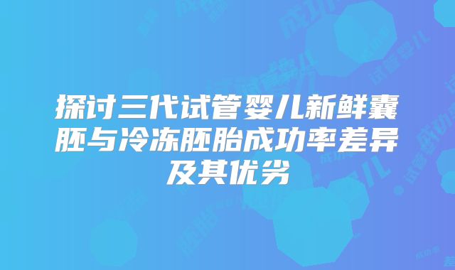 探讨三代试管婴儿新鲜囊胚与冷冻胚胎成功率差异及其优劣