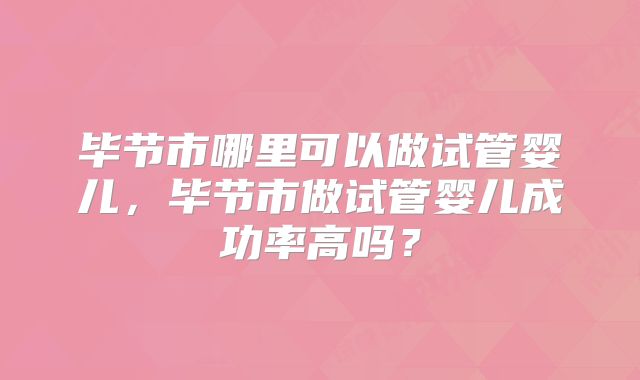 毕节市哪里可以做试管婴儿,毕节市做试管婴儿成功率高吗?