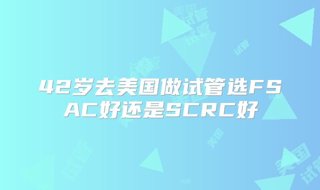 42岁去美国做试管选FSAC好还是SCRC好