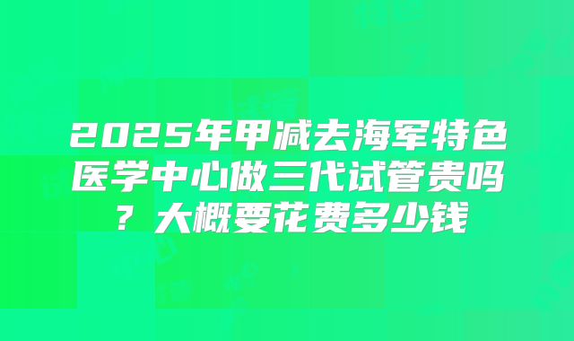 2025年甲减去海军特色医学中心做三代试管贵吗?大概要花费多少钱