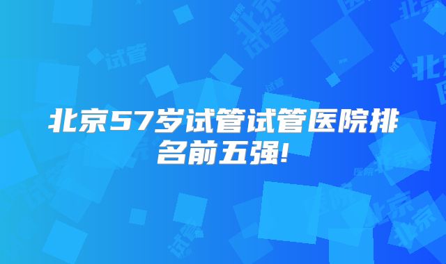 北京57岁试管试管医院排名前五强!