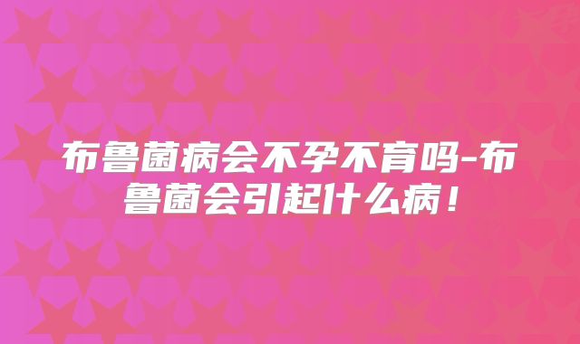 布鲁菌病会不孕不育吗-布鲁菌会引起什么病!