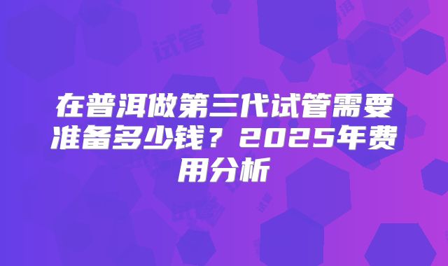 在普洱做第三代试管需要准备多少钱？2025年费用分析