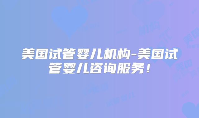 美国试管婴儿机构-美国试管婴儿咨询服务！