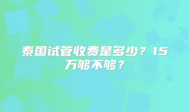 泰国试管收费是多少?15万够不够?