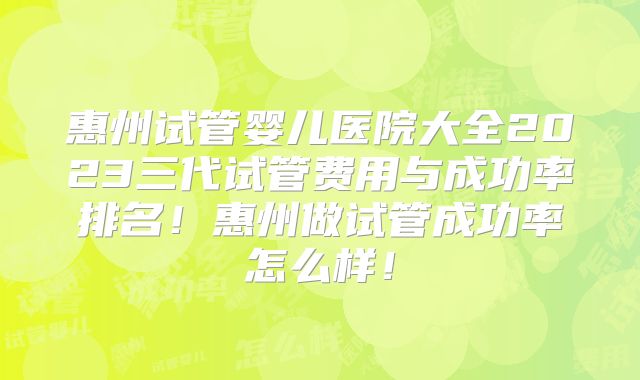惠州试管婴儿医院大全2023三代试管费用与成功率排名!惠州做试管成功率怎么样!