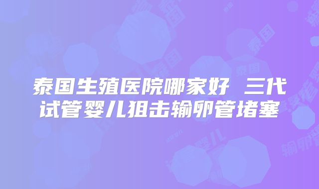泰国生殖医院哪家好 三代试管婴儿狙击输卵管堵塞