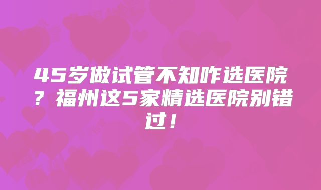 45岁做试管不知咋选医院？福州这5家精选医院别错过！