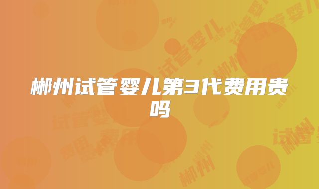 郴州试管婴儿第3代费用贵吗