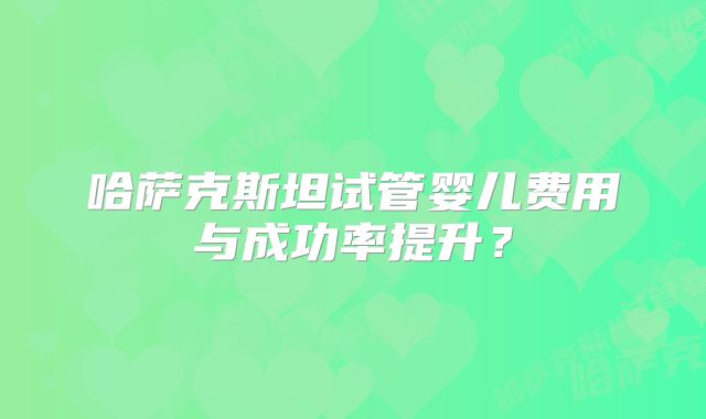 哈萨克斯坦试管婴儿费用与成功率提升？