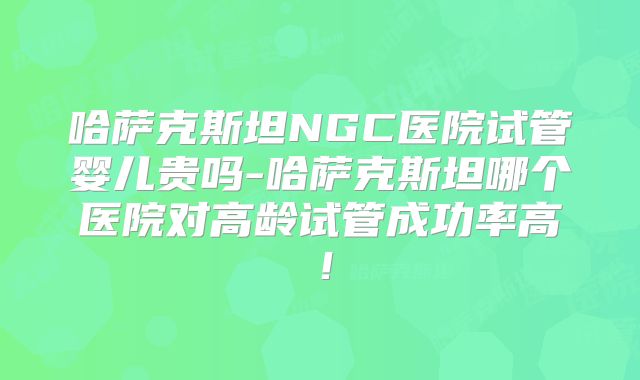 哈萨克斯坦NGC医院试管婴儿贵吗-哈萨克斯坦哪个医院对高龄试管成功率高！