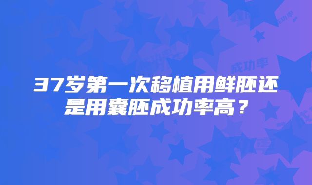37岁第一次移植用鲜胚还是用囊胚成功率高？