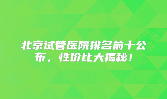 北京试管医院排名前十公布,性价比大揭秘!