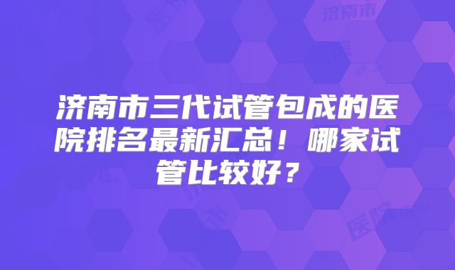 济南市三代试管包成的医院排名最新汇总！哪家试管比较好？