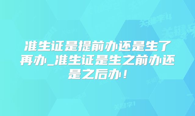 准生证是提前办还是生了再办_准生证是生之前办还是之后办！