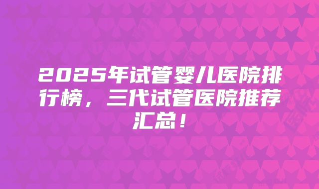 2025年试管婴儿医院排行榜，三代试管医院推荐汇总！