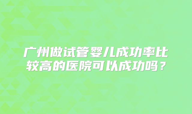 广州做试管婴儿成功率比较高的医院可以成功吗？