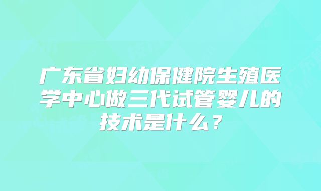 广东省妇幼保健院生殖医学中心做三代试管婴儿的技术是什么？