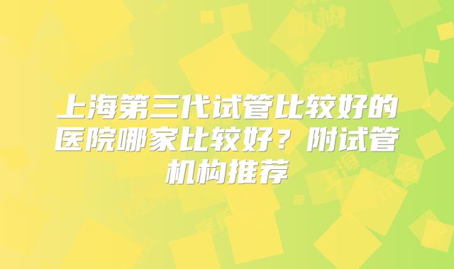 上海第三代试管比较好的医院哪家比较好？附试管机构推荐