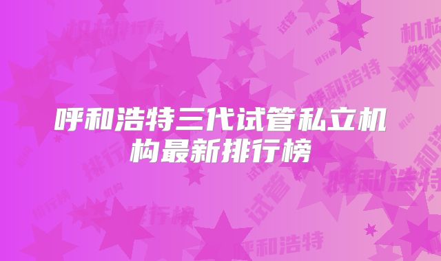 呼和浩特三代试管私立机构最新排行榜