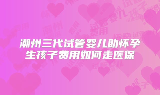 潮州三代试管婴儿助怀孕生孩子费用如何走医保
