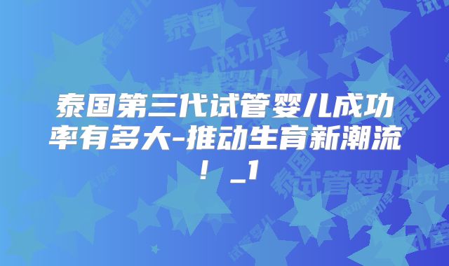 泰国第三代试管婴儿成功率有多大-推动生育新潮流!_1