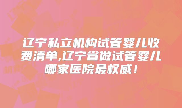 辽宁私立机构试管婴儿收费清单,辽宁省做试管婴儿哪家医院最权威！