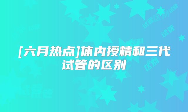 [六月热点]体内授精和三代试管的区别