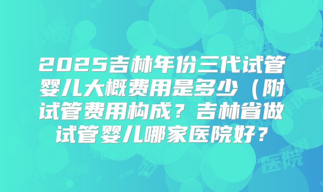 2025吉林年份三代试管婴儿大概费用是多少（附试管费用构成？吉林省做试管婴儿哪家医院好？