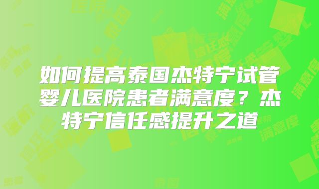 如何提高泰国杰特宁试管婴儿医院患者满意度？杰特宁信任感提升之道
